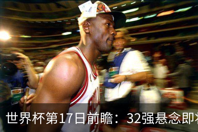世界杯第17日前瞻：32强悬念即将全部揭晓 39岁超巨争创神迹