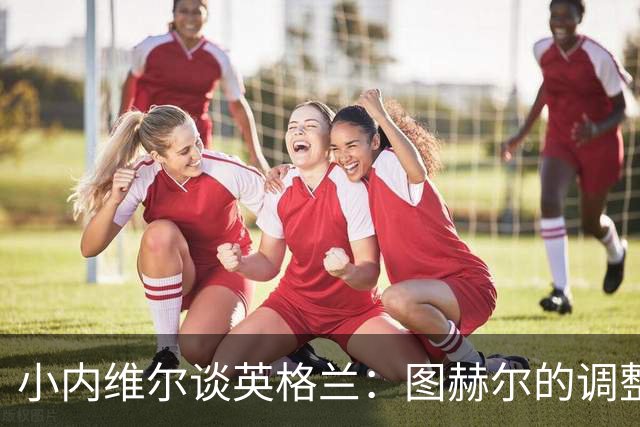 小内维尔谈英格兰：图赫尔的调整很出色 任何言语都形容不了凯恩