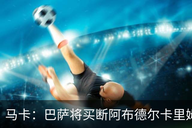 马卡：巴萨将买断阿布德尔卡里姆，他的能力与个性说服技术团队
